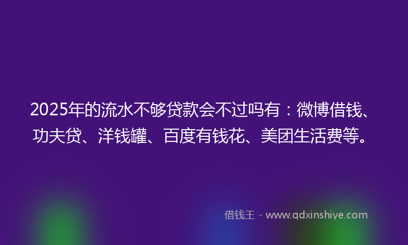 2025年的流水不够贷款会不过吗有：微博借钱、功夫贷、洋钱罐、百度有钱花、美团生活费等。