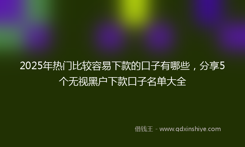 2025年热门比较容易下款的口子有哪些，分享5个无视黑户下款口子名单大全