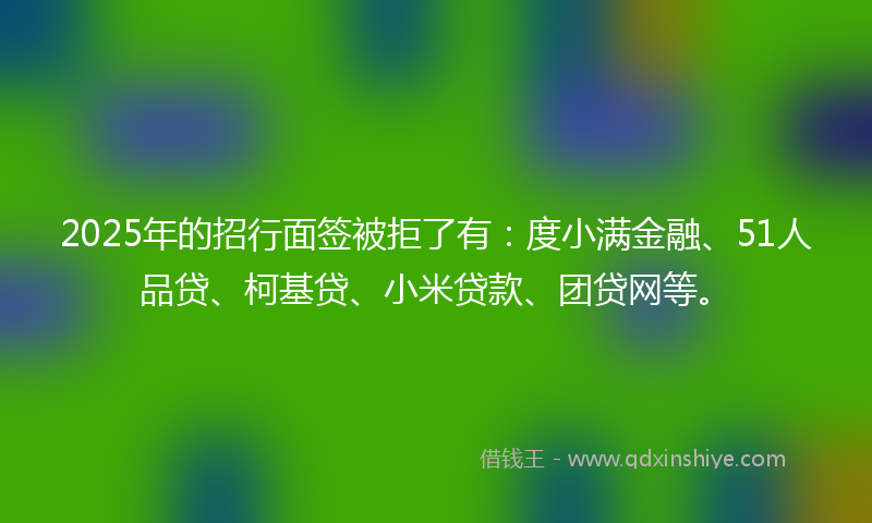 2025年的招行面签被拒了有：度小满金融、51人品贷、柯基贷、小米贷款、团贷网等。