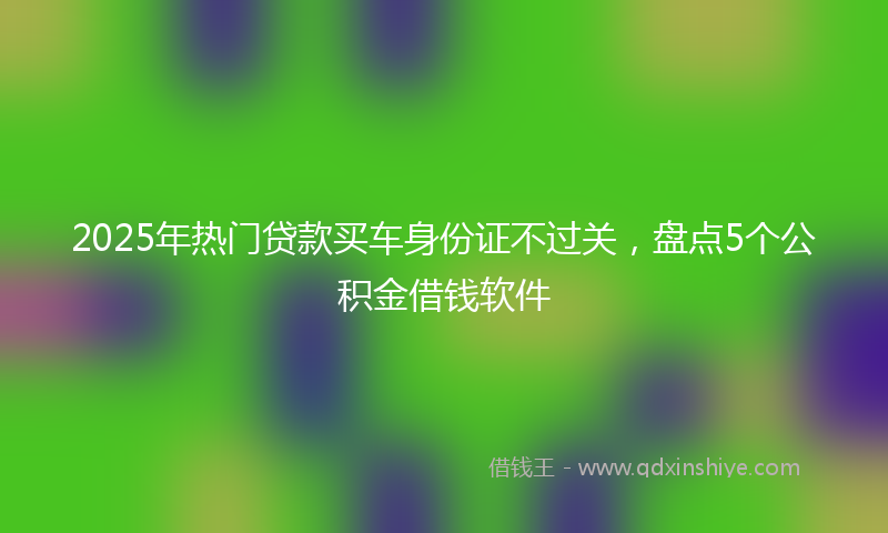 2025年热门贷款买车身份证不过关，盘点5个公积金借钱软件