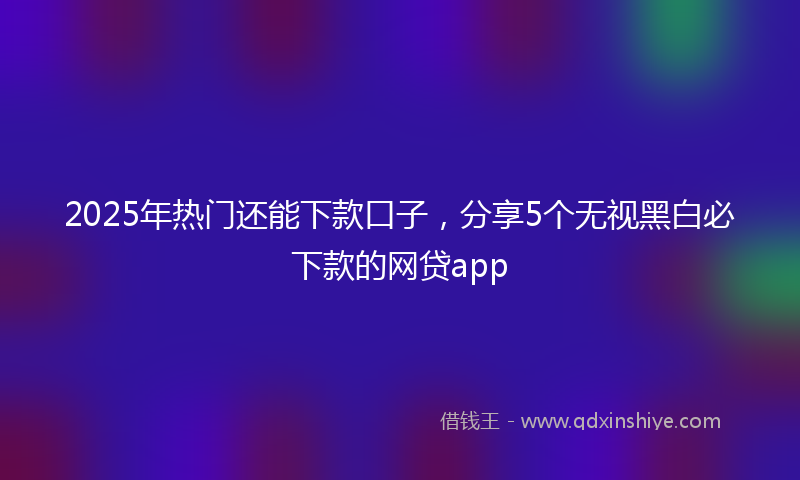 2025年热门还能下款口子，分享5个无视黑白必下款的网贷app