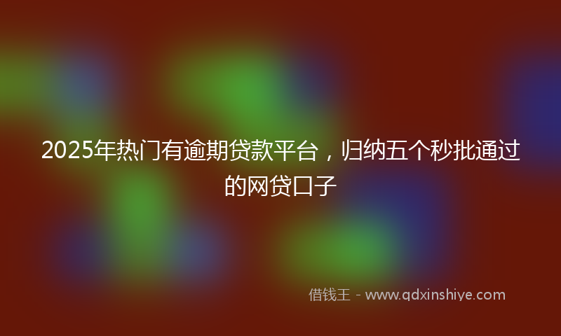 2025年热门有逾期贷款平台，归纳五个秒批通过的网贷口子