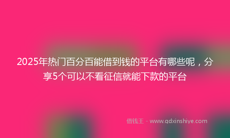 2025年热门百分百能借到钱的平台有哪些呢，分享5个可以不看征信就能下款的平台