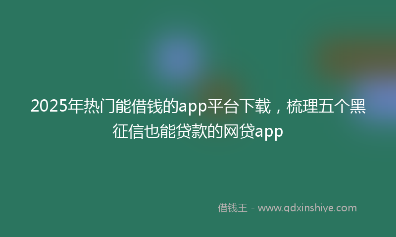 2025年热门能借钱的app平台下载，梳理五个黑征信也能贷款的网贷app