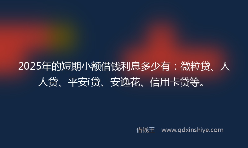 2025年的短期小额借钱利息多少有：微粒贷、人人贷、平安i贷、安逸花、信用卡贷等。