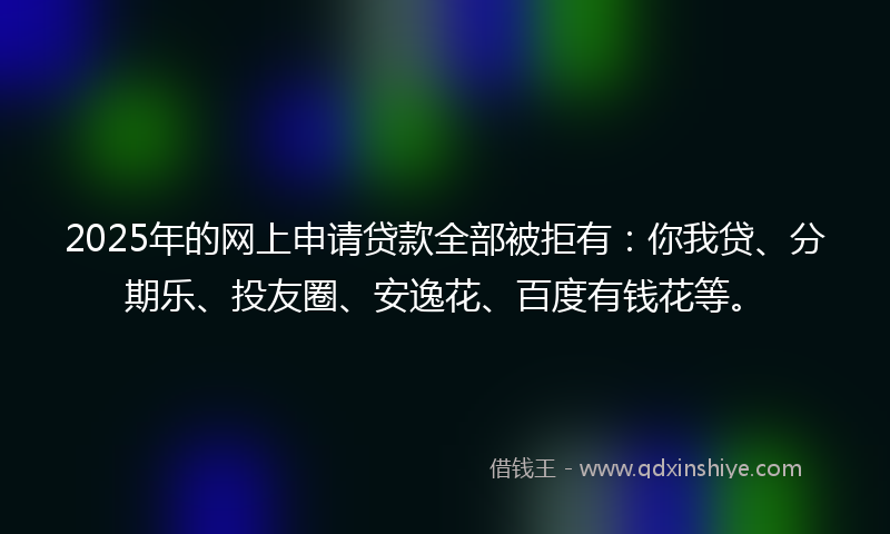 2025年的网上申请贷款全部被拒有：你我贷、分期乐、投友圈、安逸花、百度有钱花等。