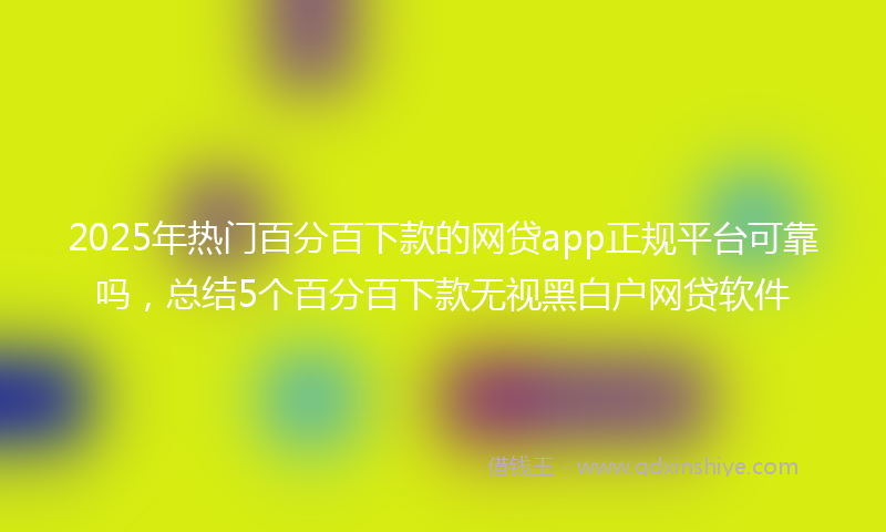 2025年热门百分百下款的网贷app正规平台可靠吗，总结5个百分百下款无视黑白户网贷软件