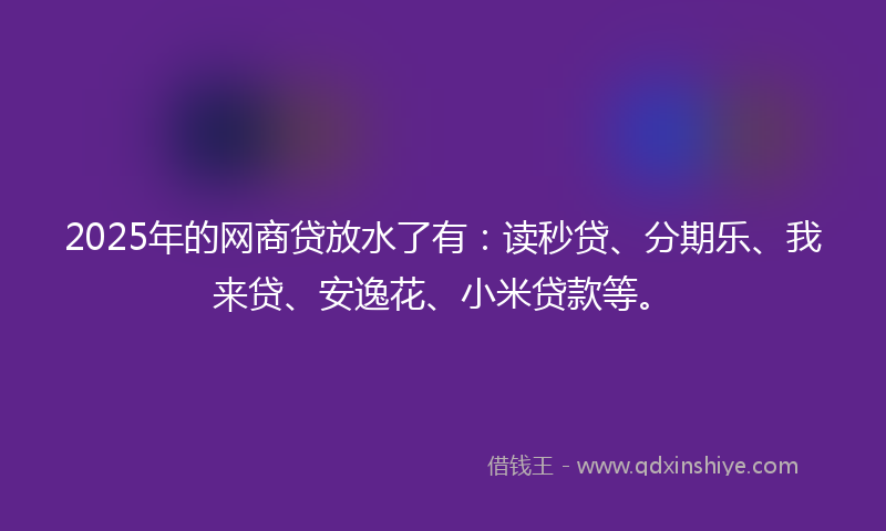 2025年的网商贷放水了有：读秒贷、分期乐、我来贷、安逸花、小米贷款等。