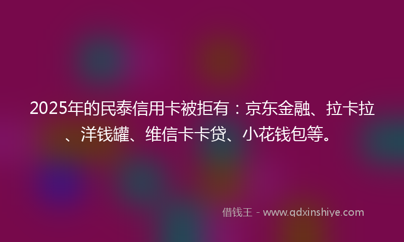 2025年的民泰信用卡被拒有：京东金融、拉卡拉、洋钱罐、维信卡卡贷、小花钱包等。