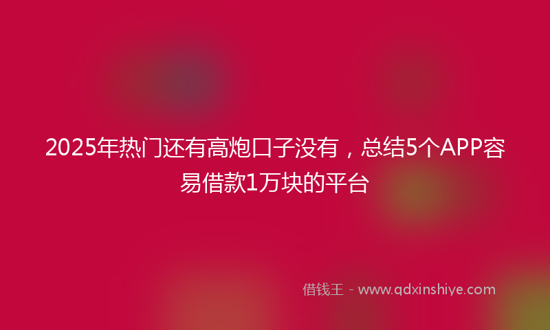 2025年热门还有高炮口子没有，总结5个APP容易借款1万块的平台