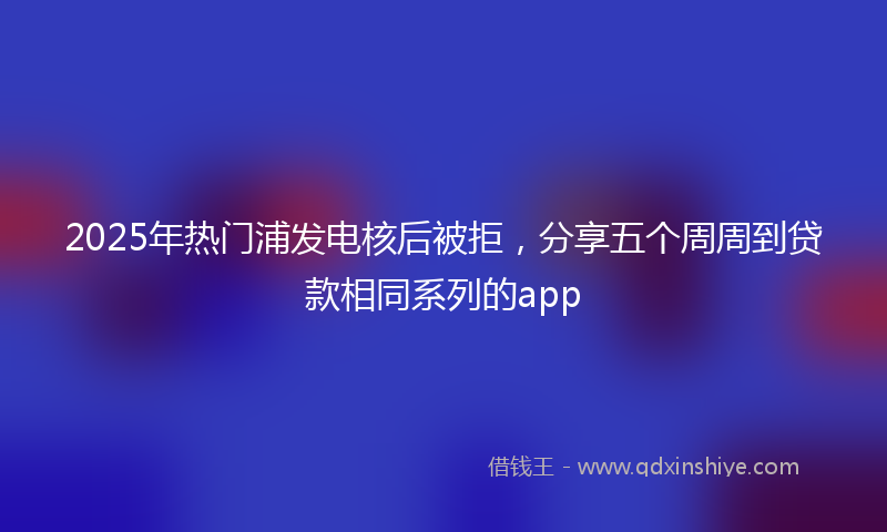 2025年热门浦发电核后被拒，分享五个周周到贷款相同系列的app