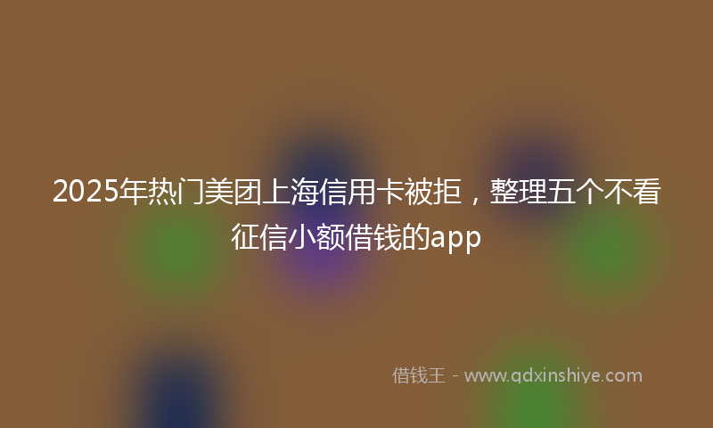 2025年热门美团上海信用卡被拒，整理五个不看征信小额借钱的app
