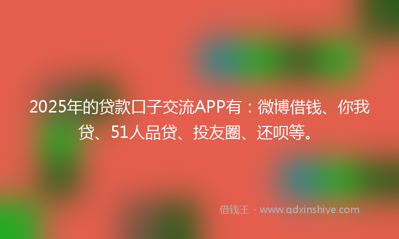 2025年的贷款口子交流APP有：微博借钱、你我贷、51人品贷、投友圈、还呗等。