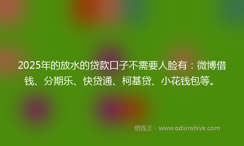 2025年的放水的贷款口子不需要人脸有：微博借钱、分期乐、快贷通、柯基贷、小花钱包等。