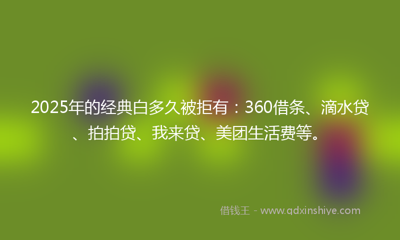 2025年的经典白多久被拒有：360借条、滴水贷、拍拍贷、我来贷、美团生活费等。