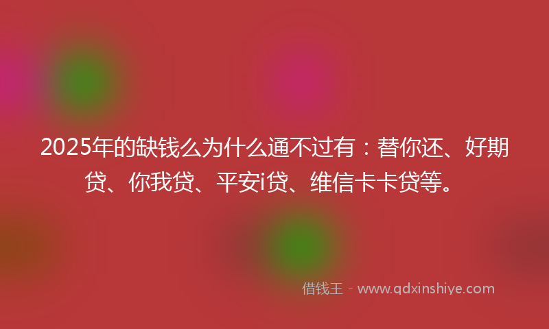 2025年的缺钱么为什么通不过有：替你还、好期贷、你我贷、平安i贷、维信卡卡贷等。