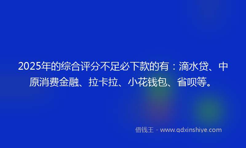 2025年的综合评分不足必下款的有：滴水贷、中原消费金融、拉卡拉、小花钱包、省呗等。