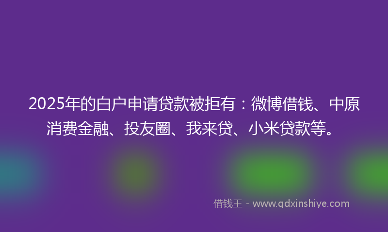 2025年的白户申请贷款被拒有：微博借钱、中原消费金融、投友圈、我来贷、小米贷款等。