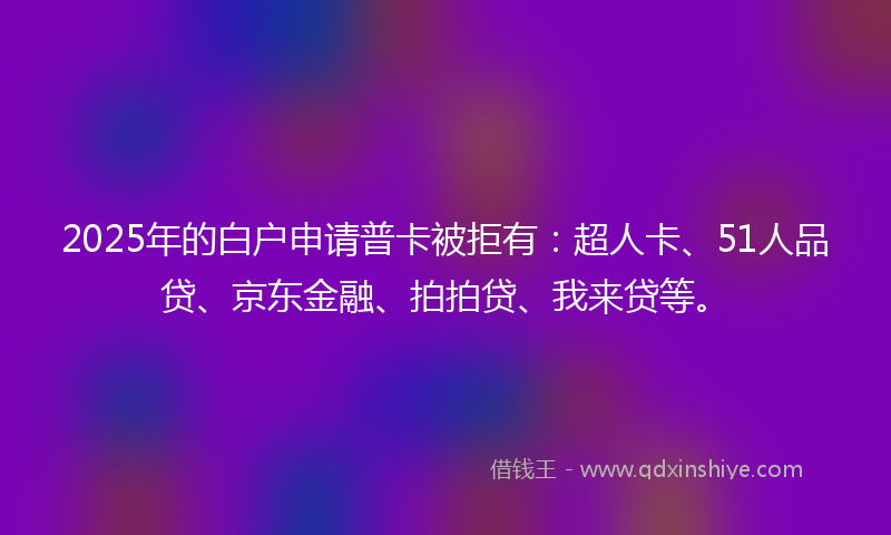 2025年的白户申请普卡被拒有：超人卡、51人品贷、京东金融、拍拍贷、我来贷等。