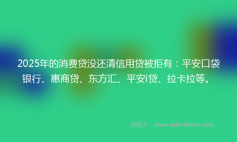 2025年的消费贷没还清信用贷被拒有：平安口袋银行、惠商贷、东方汇、平安i贷、拉卡拉等。