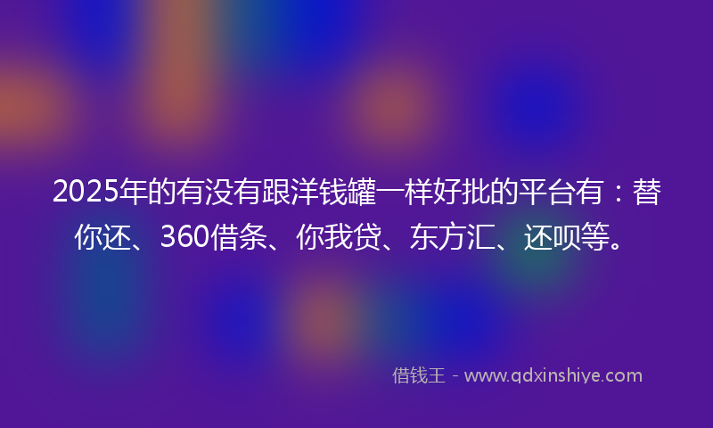 2025年的有没有跟洋钱罐一样好批的平台有：替你还、360借条、你我贷、东方汇、还呗等。