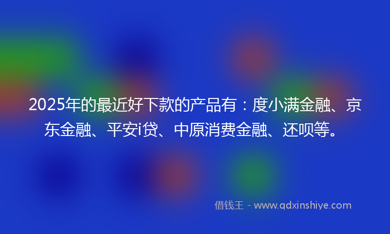 2025年的最近好下款的产品有：度小满金融、京东金融、平安i贷、中原消费金融、还呗等。