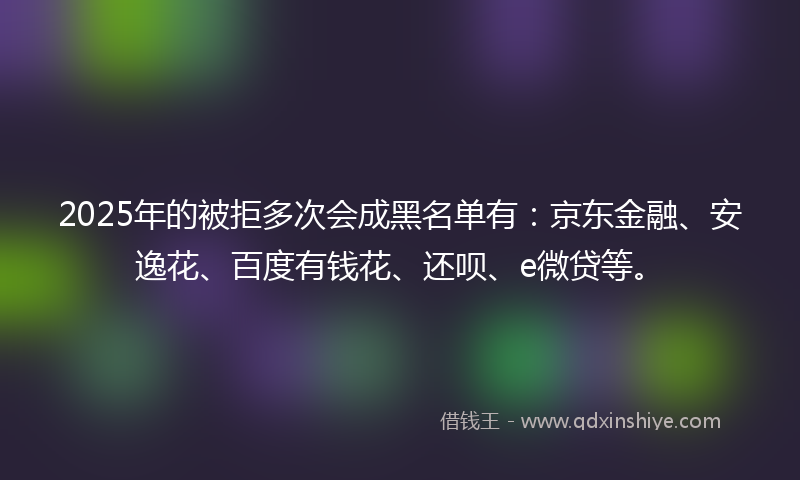 2025年的被拒多次会成黑名单有：京东金融、安逸花、百度有钱花、还呗、e微贷等。