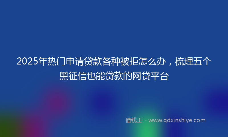 2025年热门申请贷款各种被拒怎么办，梳理五个黑征信也能贷款的网贷平台