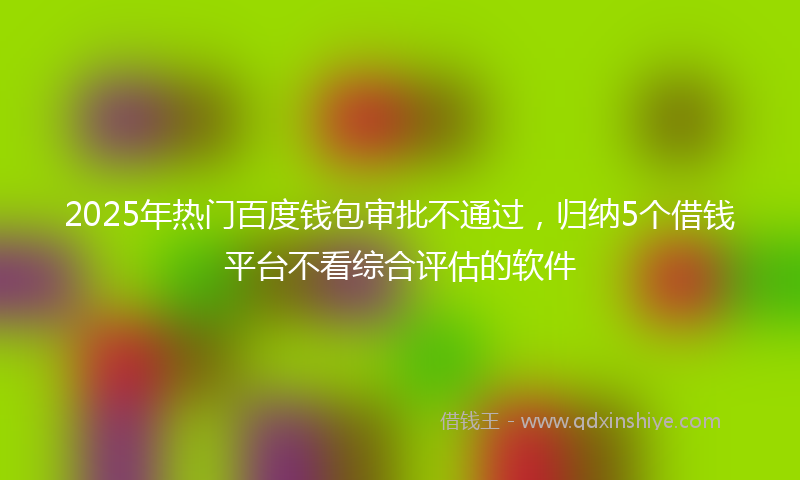 2025年热门百度钱包审批不通过，归纳5个借钱平台不看综合评估的软件