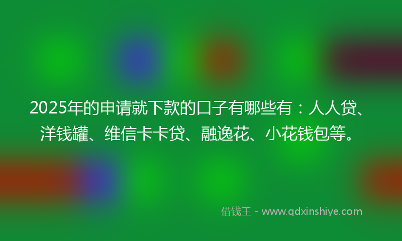 2025年的申请就下款的口子有哪些有：人人贷、洋钱罐、维信卡卡贷、融逸花、小花钱包等。