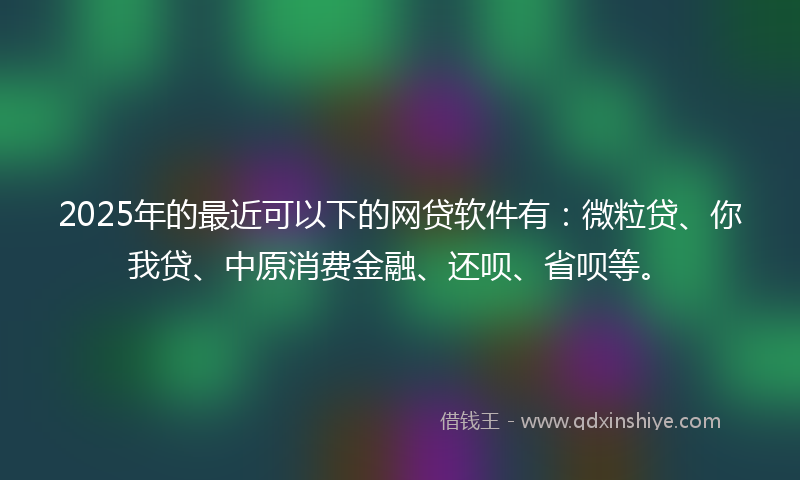 2025年的最近可以下的网贷软件有：微粒贷、你我贷、中原消费金融、还呗、省呗等。