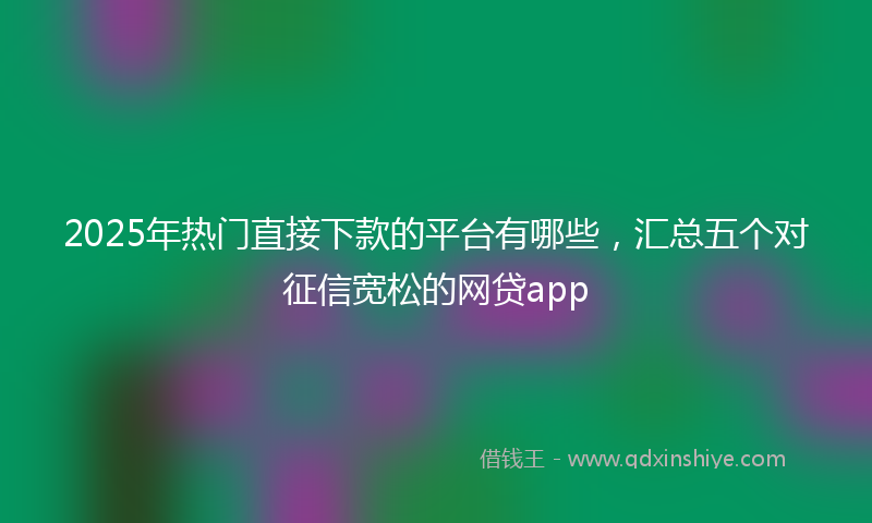 2025年热门直接下款的平台有哪些，汇总五个对征信宽松的网贷app