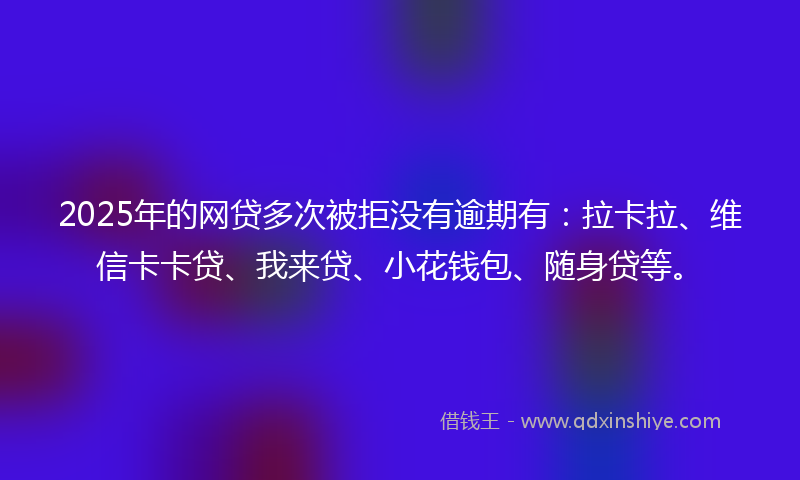 2025年的网贷多次被拒没有逾期有：拉卡拉、维信卡卡贷、我来贷、小花钱包、随身贷等。