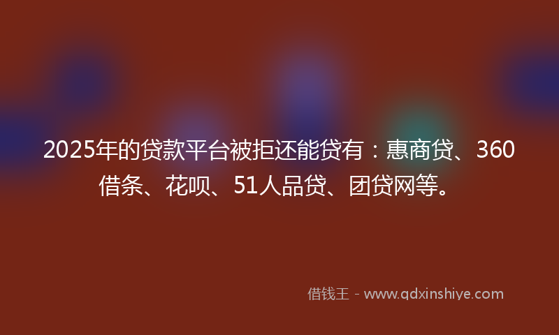 2025年的贷款平台被拒还能贷有：惠商贷、360借条、花呗、51人品贷、团贷网等。