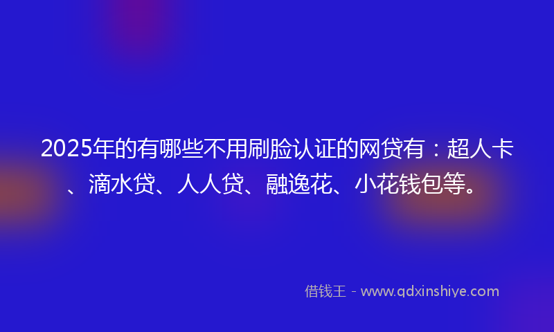 2025年的有哪些不用刷脸认证的网贷有：超人卡、滴水贷、人人贷、融逸花、小花钱包等。