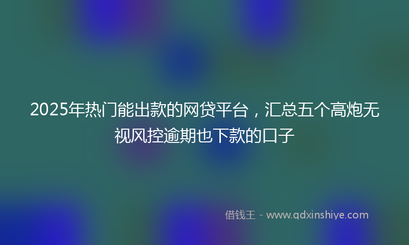 2025年热门能出款的网贷平台，汇总五个高炮无视风控逾期也下款的口子