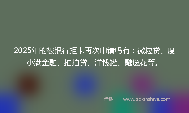 2025年的被银行拒卡再次申请吗有：微粒贷、度小满金融、拍拍贷、洋钱罐、融逸花等。