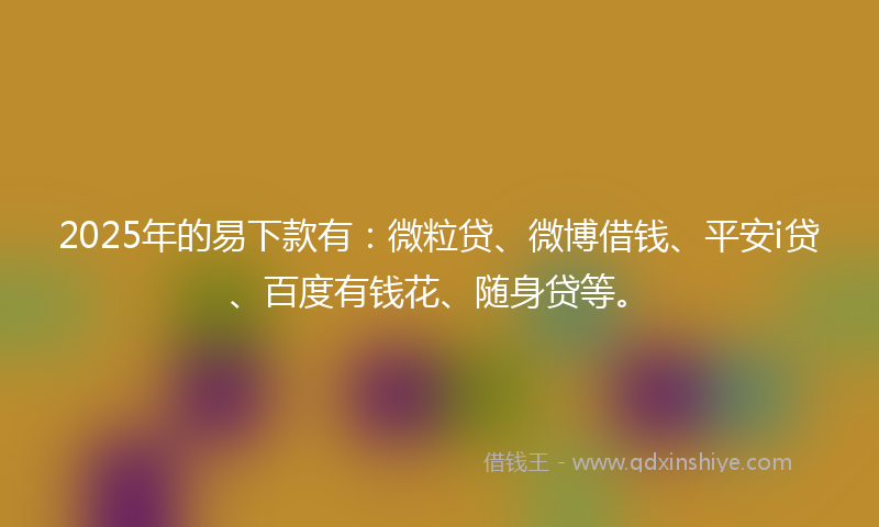 2025年的易下款有：微粒贷、微博借钱、平安i贷、百度有钱花、随身贷等。