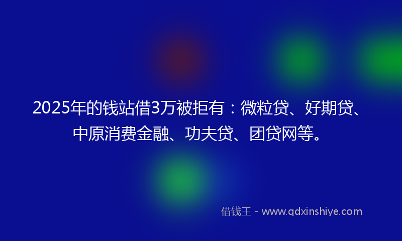 2025年的钱站借3万被拒有：微粒贷、好期贷、中原消费金融、功夫贷、团贷网等。