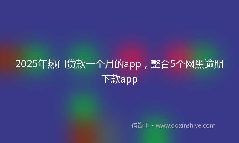2025年热门贷款一个月的app，整合5个网黑逾期下款app
