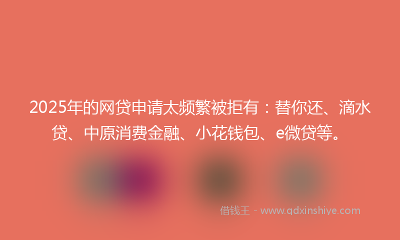 2025年的网贷申请太频繁被拒有：替你还、滴水贷、中原消费金融、小花钱包、e微贷等。