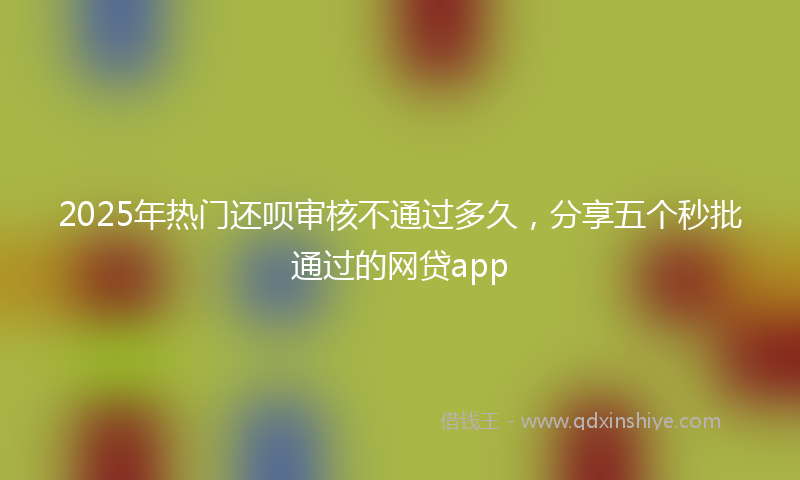 2025年热门还呗审核不通过多久，分享五个秒批通过的网贷app