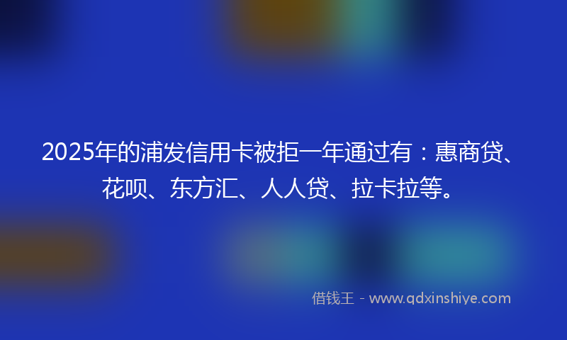 2025年的浦发信用卡被拒一年通过有：惠商贷、花呗、东方汇、人人贷、拉卡拉等。