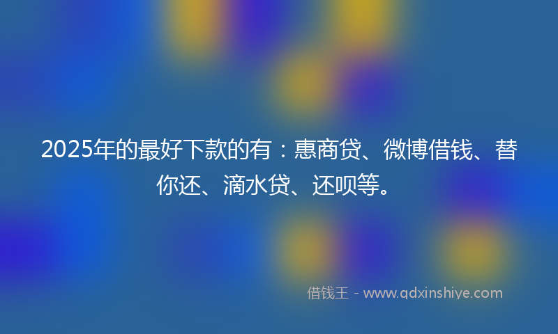 2025年的最好下款的有：惠商贷、微博借钱、替你还、滴水贷、还呗等。