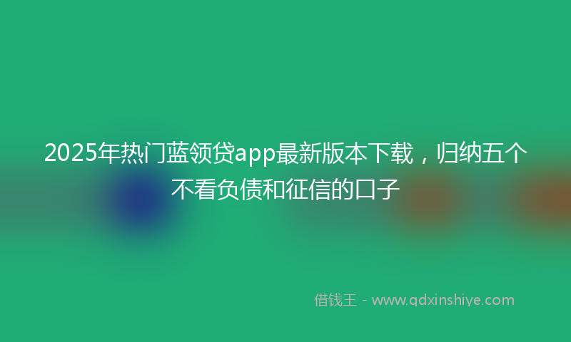 2025年热门蓝领贷app最新版本下载，归纳五个不看负债和征信的口子