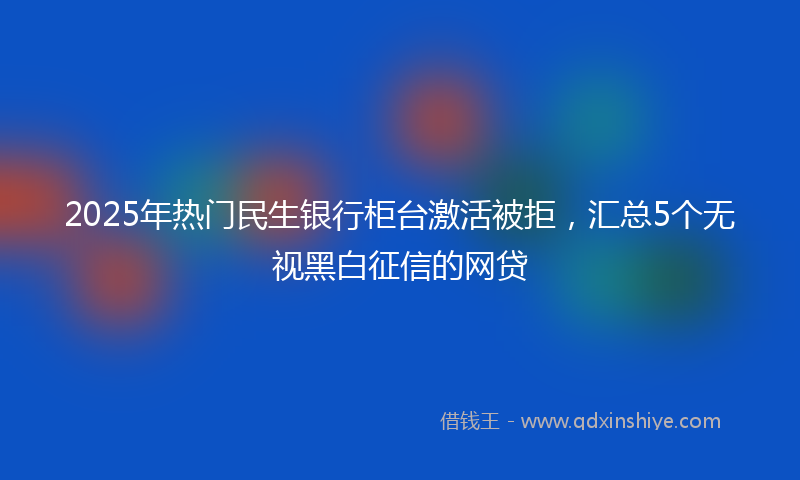 2025年热门民生银行柜台激活被拒，汇总5个无视黑白征信的网贷