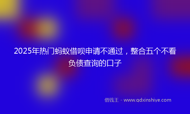 2025年热门蚂蚁借呗申请不通过，整合五个不看负债查询的口子
