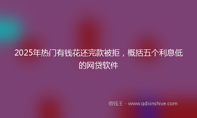 2025年热门有钱花还完款被拒，概括五个利息低的网贷软件