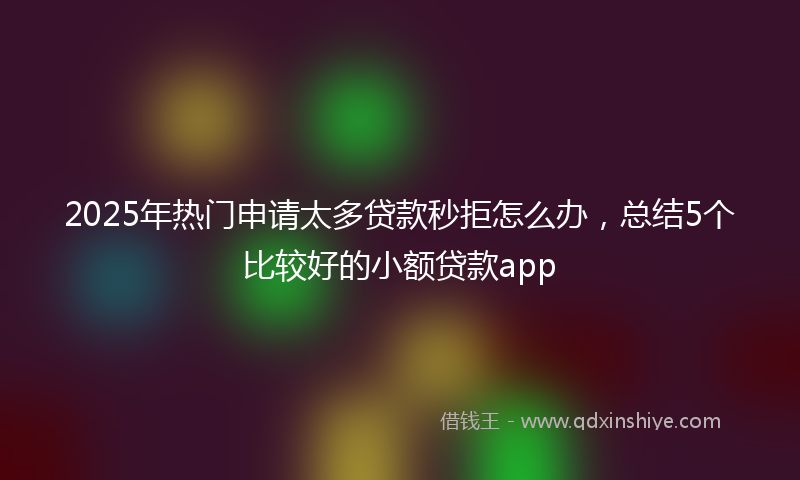 2025年热门申请太多贷款秒拒怎么办，总结5个比较好的小额贷款app