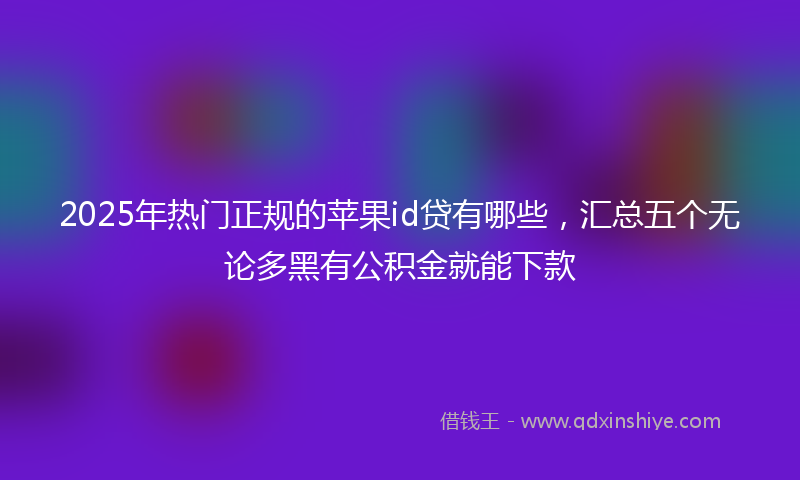 2025年热门正规的苹果id贷有哪些，汇总五个无论多黑有公积金就能下款